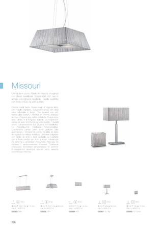 450 250/1150 450 mm
max 4 x 40W E14
035932 SP4
315 170 110 mm
max 2 x 40W E14
035888 AP2
800 250/1150 175 mm
max 6 x 40W E14
035925 SB6
310 485 180 mm
max 1 x 40W E14
035901 TL1 Big
190 190 115 mm
max 1 x 40W E14
035895 TL1 Small
226
Chrome metal frame. Shade made of organza fabric
with metallic highlights. Suspension lamps with steel
wires adjustable in length. The squared one with
frosted glass bottom. / Monture en chrome. Abat-jour
en tissu d’organdi avec reflets métallisés. Suspensions
avec câbles à la longueur réglable. La suspension
carrée est avec fond fermé par verre acidifié. / Gestell
chrom. Lampenschirme aus Organza mit Metallreflex.
Für Pendelleuchte Stahlkabel höhenverstellbar.
Quadratische Lampe unten durch geätztes Glas
geschlossen. / Armazón de cromo. Pantallas de tejido
de organdí con reflejos metálicos. Lámparas colgantes
con cables de acero y largo ajustable. La cuadrada
con el fondo cerrado por vidrio al ácido. / Арматура
из металла с хромовым покрытием. Абажуры из
органзы с металлическим оттенком. Снабжена
стальными тросиками регулируемых по длинне.
В квадратной арматуре нижняя часть закрыта
окислённым стеклом.
Montatura in cromo. Paralumi in tessuto d’organza
con riflessi metallizzati. Sospensioni con cavi in
acciaio a lunghezza regolabile. Quella quadrata
con fondo chiuso da vetro acidato.
Missouri
 