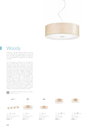 087696 SB4
930 120/1200 180 mm
max 4 x 40W G9
ø 600 300/1100 mm
max 5 x 60W E27
087719 SP5 087702 SP4
ø 500 300/1100 mm
max 4 x 60W E27
ø 500 180 mm
max 4 x 60W E27
ø 600 200 mm
max 5 x 60W E27
090900 PL4090863 PL5
228
Chrome metal frame. Diffuser in PVC foil decorated
with a wood-like pattern, closed at the bottom by
transparent frosted glass. Suspension with cables
adjustable in length by automatic devices. / Monture en
métal chromé. Diffuseur en lame de PVC décoré à effet
bois et fermé au fond par un verre transparent acidifié.
Suspensions avec câbles réglables en longueur par
dispositifs automathiques. / Gestell aus Metall chrom.
Lichtverteiler aus PVC-Folie dekoriert mit Holzeffekt,
unten durch geätztes transparentes Glas geschlossen.
Pendelleuchten mit Kabel höheneinstellbar mit
automatischen Vorrichtungen. / Armazón en metal
cromado. Difusor en lámina de PVC decorado con
efecto de madera y cerrado en el fondo por un vidrio
transparente al ácido. Suspensión con cables ajustables
en altura por dispositivos automàticos. / Арматура из
металла с хромовым покрытием. Рассеиватель из
материала ПВХ, украшенный под дерево и снизу
закрыт прозачным окислённым стеклом. Подвесы
снабжены тросиками регулируемые по длинне.
Montatura in metallo cromato. Diffusore in lamina
di pvc decorato con effetto legno e chiuso sul
fondo da vetro trasparente acidato. Sospensioni
con cavi regolabili in lunghezza da dispositivi
automatici.
Woody
Lampadine G9 28W incluse nei modelli:
SB4, AP1 e TL1.
 