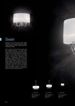 ø 690 580/1300 mm
max 6 x 40W E14
035826 SP6
ø 600 550/1200 mm
max 3 x 40W E14
035840 SP3
440 300 220 mm
max 2 x 40W E14
035864 AP2
232
Chrome metal frame. Handmade blown glass body
light. Decorative elements in cut crystal. Shade
made of pleated organza fabric. Velvet chain cover. /
Monture en chrome. Corps lumineux en verre soufflé et
travaillé à la main. Éléments décoratifs en cristal taillé.
Abat-jour en tissu d’organdi plissé. Couvre chaîne
en velours. / Gestell in Chrom. Lichtkörper aus Glas
geblasen und handgearbeitet. Dekorelemente aus
geschliffenem Kristall. Lampenschirm aus Organza
plisseè. Kettenverkleidung aus Samt. / Armazón de
metal cromado. Elemento de iluminacion en vidrio
soplado realizado a mano. Elementos de cristal pulido.
Pantalla de tejido de organdí plisado. Cubre-cadena
de terciopelo. / Арматура из металла с хромовым
покрытием. Корпус из дутого стекла ручной
работы. Декоративные элементы из хрусталя с
фацетной огранкой. Абажур из плиссированной
органзы. Цепь скрыта бархатной тканью.
Montatura in cromo. Corpo luce in vetro soffiato
e lavorato a mano. Elementi decorativi in cristallo
molato. Paralume in tessuto d’organza plissettato.
Copricatena in velluto.
Swan
 