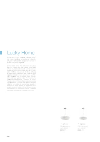 ø 600 260/960 mm
max 5 x 60W E27
059976 SP5
ø 500 150/920 mm
max 3 x 60W E27
059952 SP3
234
Crome metale frame. PVC foil shade with glossy
reflections, covered with white threads. Etched glass
diffuser. Adjustable steel wires with automatic device. /
Monture en chrome. Abat-jour avec lame de PVC avec
reflets métallisés, recouvert de fils blancs. Diffuseur
en verre dépoli. Suspensions avec câbles en acier
réglables. / Gestell in chrom. Lampenschirm aus PVC-
Folie, Metallreflex und mit weißen Fäden bezogen.
Lichtverteiler aus geätztem Glas. Für Pendelleuchte
Stahlkabel höhenverstellbar. / Armazón en cromo.
Pantalla de lámina PVC con reflejos metálicos y revestida
con hilos blancos. Difusor de vidrio al ácido. Lámparas
colgantes con cables de acero y largo ajustable. /
Арматура из хрома. Абажур из материала ПВХ с
металлическим оттенком и обтянут белыми нитями.
Рассеиватель из окислённого стекла. Снабжена
стальными тросиками регулируемых по длинне.
Montatura in cromo. Paralume in lamina di PVC
con riflessi metallizzati e rivestita da fili bianchi.
Diffusore in vetro acidato. Sospensioni con cavi in
acciaio a lunghezza regolabile.
Lucky Home
 