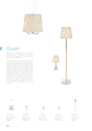 ø 400 500/1250 mm
max 3 x 40W E14
077741 TL1 Medium 077734 TL1 Small 077765 PT1077758 TL1 Big079400 SP3
ø 350 675 mm
max 1 x 60W E27
ø 250 465 mm
max 1 x 60W E27
ø 200 365 mm
max 1 x 60W E27
ø 350 1575 mm
max 1 x 60W E27
236
Golden metal frame with decorative elements and
cut crystal base. PVC foil shade, covered with quilted
decoration and gold glitters. / Monture en métal chromé
avec éléments décoratifs et base en cristal poli. Abat-jour
avec lame de PVC recouvert en tissu avec décoration
matelassée et paillettes argentées. / Gestell aus Metall
gold, Dekorelemente und Fuß aus geschliffenem Kristall.
Lampenschirm aus PVC-Folie mit Stoff bezogen, Dekor
gesteppt und Goldbrillante. / Armazòn en metal dorado
con elementos decorados y base en cristal amolado.
Pantalla con làmina en PVC, revestida en tejido con
decoraciòn acolchada y brillantes dorados. / Арматура
из металла с золотистым покрытием, основа и
декоративные элементы из хрусталя фацетной
огранки. Абажур из материала ПВХ обшитый
полотном с вышитыми декорациями и золотистыми
блёстками.
Montatura in metallo dorato con elementi
decorativi e base in cristallo molato. Paralume in
lamina di PVC, rivestita in tessuto con decorazione
trapuntata e brillantini dorati.
Queen
 
