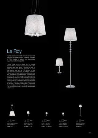 ø 400 500/1250 mm
max 3 x 40W E14
073422 TL1 Medium 073439 TL1 Small 073392 PT1073408 TL1 Big079387 SP3
ø 350 675 mm
max 1 x 60W E27
ø 250 465 mm
max 1 x 60W E27
ø 200 365 mm
max 1 x 60W E27
ø 350 1575 mm
max 1 x 60W E27
237
Chrome metal frame and base with cut crystals
elements. PVC foil shade, covered in fabric with quilted
decoration and silver glitters. / Monture et base en
métal chromé avec éléments décoratifs en cristal
poli. Abat-jour avec lame de PVC recouvert en tissu
avec décoration matelassée et paillettes argentées.
/ Gestell und Fuß aus Metall chrom, Dekorelemente
aus geschliffenen Kristallelementen. Lampenschirm
aus PVC-Folie mit Stoff bezogen, Dekor gesteppt und
Silberbrillante. / Armazòn y base en metal cromado con
elementos decorados en cristal amolado. Pantallas
con làmina en PVC, revestida en tejido con decoraciòn
acolchada y brillantes en plata. / Арматура и основа
из металла с хромовым покрытием и стеклянных
элементов фацетной огранки. Абажур из материала
ПВХ обшитый полотном с вышитыми декорациями
и блёстками.
Montatura e base in metallo cromato con elementi
decorativi in cristallo molato. Paralume in lamina
di PVC, rivestita in tessuto con decorazione
trapuntata e brillantini argentati.
Le Roy
 