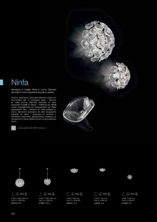 ø 435 240 mm
max 8 x 40W G9
012032 PL8
ø 385 200 mm
max 3 x 40W G9
012056 PL3
ø 605 600/1400 mm
max 21 x 40W G9
007816 SP21
ø 460 440/1360 mm
max 12 x 40W G9
010007 SP12
ø 560 280 mm
max 12 x 40W G9
020273 PL12
244
Chrome metal frame. Decorative elements made from
hand-crafted slab of transparent glass. / Monture
en métal chromé. Elèments décoratifs en verre
transparent travaillé en plaque. / Halterung aus Metall
chrom. Dekorelemente aus transparentem aus Platte
gearbeitetem Glas. / Armazón de metal acabado en
cromo. Elementos decorativos de vidrio transparente
trabajado en placa. / Арматура из металла с
хромовым покрытием. Декоративные элементы из
прозрачного стекла обработанного на раскалённом
листе.
Montatura in metallo rifinita in cromo. Elementi
decorativi in vetro trasparente lavorato in piastra.
Ninfa
Lampadine G9 28W incluse.
 