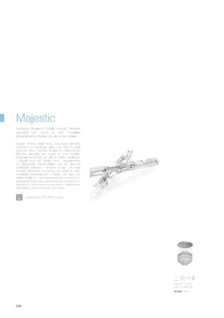 ø 600 770 mm
max 10 x 40W G9
087269 SG10
246
Circular chrome metal frame. Decorative elements
composed of handmade glass roos fixed to steel
wires with clips. / Monture circulaire en métal chromé.
Éléments décoratifs avec tuyaux en verre modélés
artisanalement et fixés par clips à câbles métalliques.
/ Gestell rund aus Metall chrom. Dekorelemente
mit Glassrohren, handmodelliert und mit Clips an
Stahlkabeln befestigt. / Armazón circular en metal
cromado. Elementos decorativos con cañas de vidrio
modeladas artesanalmente y fijadas con clips con
cables metálicos. / Круглая арматура из металла с
хромовым покрытием. Декоративные элементы из
трубчатого стекла выгнуты вручную и закреплены
зажимами к металлическим тросикам.
Montatura circolare in metallo cromato. Elementi
decorativi con canne di vetro modellate
artigianalmente e fissate con clip a cavi metallici.
Majestic
Lampadine G9 28W incluse.
 