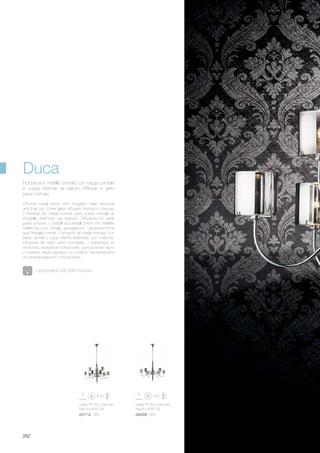 ø 680 750/1290 mm
max 9 x 40W G9
031712 SP9
ø 680 750/1290 mm
max 6 x 40W G9
004556 SP6
262
Montatura in metallo cromato con mazza centrale
e coppa ottenute da stampi. Diffusori in vetro
pyrex cromato.
Chrome metal frame with moulded main structure
and final cup. Pyrex glass diffusers finished in chrome.
/ Monture en métal chromé avec partie centrale et
coupelle obtenues par étampe. Diffuseurs en verre
pyrex chromé. / Gestell aus Metall chrom mit mittlerer
Halterung und Schale gussgeformt. Lampenschirme
aus Pirexglas chrom. / Armazón de metal cromado con
barra central y copa interna obtenidas con matrices.
Difusores de vidrio pirex cromadas. / Арматура из
металла с хромовым покрытием, центральная часть
и нижняя чаша сделаны по штампу. Рассеиватели
из хромированного стекла pyrex.
Duca
Lampadine G9 28W incluse.
 