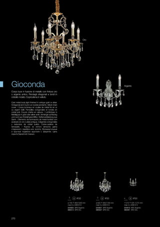 310 425 215 mm
max 2 x 40W E14
044910 AP2 Argento
060491 AP2 Oro
ø 730 950/1200 mm
max 8 x 40W E14
044934 SP8 Argento
060514 SP8 Oro
ø 620 930/1180 mm
max 6 x 40W E14
044927 SP6 Argento
060507 SP6 Oro
270
Oro
Argento
Cast metal body light finished in antique gold or silver.
Octagonal and round cut crystal pendants. Velvet chain
cover. / Corps lumineux en coulée de métal fini en or
ou argent vieilli. Pampilles octogonales et rondes en
cristal poli. Couvre chaîne en velours. / Lichtkörper in
Metallguss in gold oder silber antik. Anhänger achteckig
und rund aus Kristall geschliffen. Kettenverkleidung aus
Samt. / Elemento de iluminación de metal fundido con
acabado en oro o plata antigua. Colgantes octogonales
y redondos de cristal pulido. Cubre-cadena de
terciopelo. / Корпус из литого металла цвета
старинного серебра или золота. Восьмиугольные
и круглые подвески хрусталя с фацетом. Цепь
скрыта бархатной тканью.
Corpo luce in fusione di metallo con finitura oro
o argento antico. Pendagli ottagonali e tondi in
cristallo molato. Copricatena in velluto.
Gioconda
 