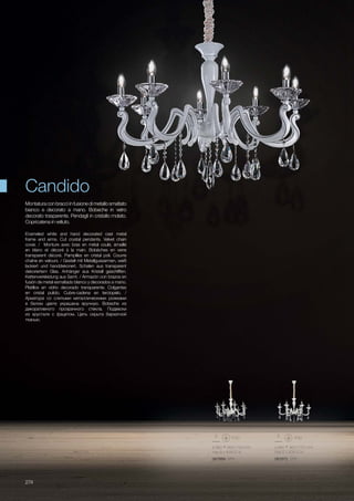 ø 880 950/1750 mm
max 8 x 40W E14
067889 SP8
ø 880 950/1750 mm
max 6 x 40W E14
067872 SP6
274
Enameled white and hand decorated cast metal
frame and arms. Cut crystal pendants. Velvet chain
cover. / Monture avec bras en métal coulé, émaillé
en blanc et décoré à la main. Bobèches en verre
transparent décoré. Pampilles en cristal poli. Couvre
chaîne en velours. / Gestell mit Metallgussarmen, weiß
lackiert und handdekonert. Schalen aus transparent
dekoriertem Glas. Anhänger aus Kristall geschliffen.
Kettenverkleidung aus Samt. / Armazón con brazos en
fusión de metal esmaltado blanco y decorados a mano.
Platillos en vidrio decorado transparente. Colgantes
en cristal pulido. Cubre-cadena en terciopelo. /
Арматура со слитыми металлическими рожками
в белом цвете украшена вручную. Bobeche из
декоративного прозрачного стекла. Подвески
из хрусталя с фацетом. Цепь скрыта бархатной
тканью.
Montaturaconbracciinfusione di metallosmaltato
bianco e decorato a mano. Bobeche in vetro
decorato trasparente. Pendagli in cristallo molato.
Copricatena in velluto.
Candido
 