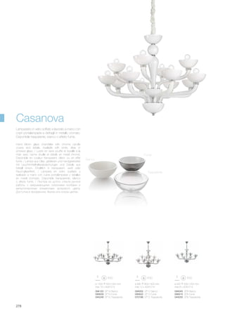 ø 1200 550/1300 mm
max 16 x 40W E14
094120 SP16 Bianco
095639 SP16 Fumè
044248 SP16 Trasparente
ø 890 800/1400 mm
max 12 x 40W E14
ø 920 630/1200 mm
max 8 x 40W E14
094052 SP12 Bianco
095622 SP12 Fumè
070186 SP12 Trasparente
094045 SP8 Bianco
095615 SP8 Fumè
044255 SP8 Trasparente
278
Hand blown glass chandelier with chrome candle
covers and details. Available with white, clear or
smoked glass. / Lustre en verre soufflé et travaillé à la
main avec cache douille et détails en métal chromé.
Disponible en couleur transparent, blanc ou en effet
fumé. / Lampe aus Glas, geblasen und handgearbeitet
mit Leuchtmittelhalterabdeckungen und Details aus
Metall chrom. Erhältlich in transparent, weiß oder
Rauchglaseffekt. / Làmpara en vidrio soplado y
realizado a mano con cubre portalàmparas y detalles
en metal cromado. Disponible transparente, blanco
o efecto fumè. / Люстра из дутого стекла ручной
работы с закрывающими патронами колбами и
металлическими элементами хромового цвета.
Доступна в прозрачном, белом или сизом цветах.
Lampadario in vetro soffiato e lavorato a mano con
copri portalampade e dettagli in metallo cromato.
Disponibile trasparente, bianco o effetto fumè.
Casanova
Bianco
Fumè
Trasparente
 