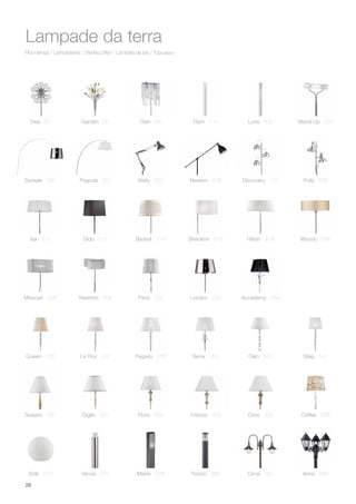 28
Floor lamps / Lampadaires / Stehleuchten / Lámpara de pie / Торшеры
Lampade da terra
Queen 236
Sospiro 320
Sole 574 Venus 576
Giglio 322 Flora 324 Firenze 326 Dora 328
Le Roy 237 Pegaso 256 Senix 260 Oslo 540 Step 542
Coffee 338
Marte 578 Tronco 580 Cima 582 Anna 584
Dea 50 Loris 532 Stand Up 534Garden 60 Rain 88 Flam 112
Nastrino 208 Paris 222 London 224Missouri 226 Accademy 254
Isa 210 Dido 212 Basket 214 Sheraton 216 Hilton 218 Woody 228
Wally 524 Newton 538 Polly 526Discovery 124Dorsale 520 Pagoda 522
 