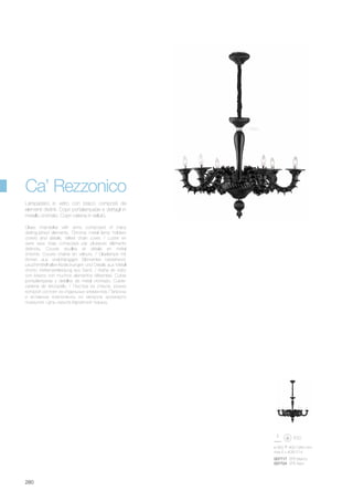 ø 950 900/1950 mm
max 6 x 40W E14
007717 SP6 Bianco
007724 SP6 Nero
280
Nero
Glass chandelier with arms composed of many
distinguished elements. Chrome metal lamp holders
covers and details. Velvet chain cover. / Lustre en
verre avec bras composés par plusieurs éléments
distincts. Couvre douilles et détails en métal
chromé. Couvre chaîne en velours. / Glaslampe mit
Armen aus unabhängigen Elementen bestehend.
Leuchtmittelhalter-Abdeckungen und Details aus Metall
chrom. Kettenverkleidung aus Samt. / Araña de vidrio
con brazos con muchos elementos diferentes. Cubre
porta-lámparas y detalles de metal cromado. Cubre-
cadena de terciopelo. / Люстра из стекла, рожки
которой состоят из отдельных элементов. Патроны
и вставные компоненты из металла хромового
покрытия. Цепь скрыта бархатной тканью.
Lampadario in vetro con bracci composti da
elementi distinti. Copri portalampade e dettagli in
metallo cromato. Copri catena in velluto.
Ca’ Rezzonico
 