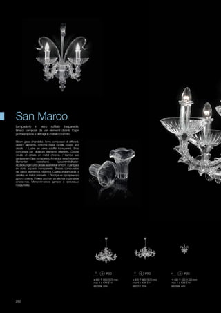 ø 960 900/1670 mm
max 8 x 40W E14
052229 SP8
ø 900 900/1670 mm
max 6 x 40W E14
052212 SP6
490 550 320 mm
max 2 x 40W E14
052205 AP2
282
Blown glass chandelier. Arms composed of different,
distinct elements. Chrome metal candle covers and
details. / Lustre en verre soufflé transparent. Bras
composés par plusieurs éléments différents. Couvre
douille et détails en métal chromé. / Lampe aus
geblasenem Glas transparent. Arme aus verschiedenen
Elementen bestehend. Leuchtmittelhalter-
Abdeckungen und Details aus Metall Chrom. / Lámpara
en vidrio soplado transparente. Brazos compuestos
de varios elementos distintos Cubreportalamparas y
detalles en metal cromado. / Люстра их прозрачного
дутого стекла. Рожки состоят из многих отдельных
элементов. Металлические детали с хромовым
покрытием.
Lampadario in vetro soffiato trasparente.
Bracci composti da vari elementi distinti. Copri
portalampade e dettagli in metallo cromato.
San Marco
 
