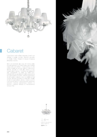 ø 900 750/1200 mm
max 6 x 40W E14
035741 SP6
284
Blown and handmade glass body with chrome details.
Decorative elements in cut crystal. Shades made of pleated
organza fabric and feathers. / Corps lumineux en verre
soufflé et travaillé à la main avec détails en métal chromé.
Éléments décoratifs en cristal taillé. Abat-jour en tissu
d’organdi plissé et plumes. / Lichtkörper aus geblasenem
Glas, handgearbeitet mit Details aus Metall chrom.
Dekorelemente aus geschliffenem Kristall. Lampenschirme
aus Organza plisseè und Federn. / Elemento de iluminación
de vidrio soplado y realizado a mano con detalles de metal
cromado. Elementos decorativos en cristal pulido. Pantallas
de tejido de organdí plisado y plumas. / Каркас из дутого
стекла ручной работы с металлическими элементами
хромового покрытия. Декоративные элементы из
хрусталя с фацетом. Абажуры из плиссированной
органзы и боа.
Corpo luce in vetro soffiato e lavorato a mano con
dettagli in metallo cromato. Elementi decorativi
in cristallo molato. Paralumi in tessuto d’organza
plissettato e piume.
Cabaret
 