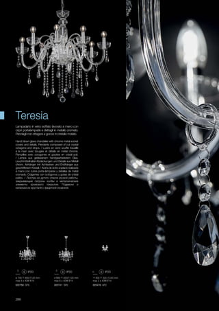 ø 660 650/1120 mm
max 6 x 40W E14
022741 SP6
ø 740 650/1120 mm
max 8 x 40W E14
022758 SP8
300 320 240 mm
max 2 x 40W E14
025476 AP2
286
Hand blown glass chandelier with chrome metal socket
covers and details. Pendants composed of cut crystal
octagons and drops. / Lustre en verre soufflé travaillé
à la main avec bougies et détails en métal chromé.
Pampilles avec octogones et gouttes en cristal poli.
/ Lampe aus geblasenem handgearbeitetem Glas,
Leuchtmittelhalter-Abdeckungen und Details aus Metall
chrom. Anhänger mit Achtecken und Ëndhänger aus
geschliffenem Kristall. / Araña de vidrio soplado realizada
a mano con cubre porta-lámparas y detalles de metal
cromado. Colgantes con octógonos y gotas de cristal
pulido. / Люстра из дутого стекла ручной работы,
закрывающие патроны колбы и металлические
элементы хромового покрытия. Подвески и
капельки из хрусталя с фацетной огранкой.
Lampadario in vetro soffiato lavorato a mano con
copri portalampade e dettagli in metallo cromato.
Pendagli con ottagoni e gocce in cristallo molato.
Teresia
 