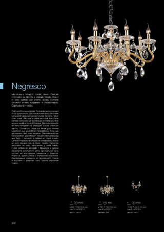 087757 AP2
255 252 310 mm
max 2 x 40W E14
ø 850 700/1100 mm
max 10 x 40W E14
ø 760 700/1100 mm
max 8 x 40W E14
087771 SP10 087764 SP8
302
Montatura e dettagli in metallo dorato. Centrale
composto da blocchi di cristallo molato. Bracci
in vetro soffiato con interno dorato. Elementi
decorativi in vetro trasparente e cristallo molato.
Copri catena in velluto.
Goldmetalframeanddetails.Centralelementcomposed
of cut crystal blocks. Gold inside blown arms. Decorative
transparent glass and grinded crystal elements. Velvet
chain cover. / Monture et détails en métal doré. Partie
centrale composée par des bloques en cristal poli. Bras
en verre soufflé et dorés à l'intérieur. Éléments décoratifs
en verre transparent et cristal poli. Couvre châine en
vélours. / Gestell und Details aus Metall gold. Mittelteil
bestehend aus geschliffenen Kristallblocks. Arme aus
geblasenem Glas, innen vergoldet. Dekorelemente aus
transparentem geschliffenem Kristall. Kettenverkleidung
aus Samt. / Armazón y detalles en metal dorado.
Central compuesto da bloques de cristal tallado. Brazos
en vidrio soplado con el interior dorado. Elementos
decorados en vidrio transparente y cristal tallado.
Cubre cadena en terciopelo. / Арматура и детали
из металла золотистого цвета. Центральная часть
состоит из хрустальных элементов с фацетом.
Рожки из дутого стекла с внутренней позолотой.
Декоративные элементы из прозрачного стекла
и хрусталя с фацетом. Цепь скрыта бархатной
тканью.
Negresco
 