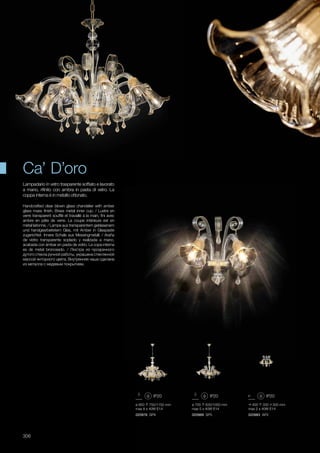 400 330 300 mm
max 2 x 40W E14
020983 AP2
ø 850 750/1150 mm
max 8 x 40W E14
020976 SP8
ø 700 630/1050 mm
max 5 x 40W E14
020969 SP5
306
Handcrafted clear blown glass chandelier with amber
glass mass finish. Brass metal inner cup. / Lustre en
verre transparent soufflé et travaillé à la main, fini avec
ambre en pâte de verre. La coupe intérieure est en
métal laitonné. / Lampe aus transparentem geblasenem
und handgearbeitetem Glas, mit Amber in Glaspaste
zugerichtet. Innere Schale aus Messingmetall. / Araña
de vidrio transparente soplado y realizada a mano,
acabada con ámbar en pasta de vidrio. La copa interna
es de metal bronceado. / Люстра из прозрачного
дутого стекла ручной работы, украшена стеклянной
массой янторного цвета. Внутренняя чаша сделана
из металла с медевым покрытием.
Lampadario in vetro trasparente soffiato e lavorato
a mano, rifinito con ambra in pasta di vetro. La
coppa interna è in metallo ottonato.
Ca’ D’oro
 