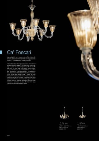 ø 820 1000/1750 mm
max 8 x 40W E14
005850 SP8
ø 680 850/1600 mm
max 6 x 40W E14
005843 SP6
308
Handcrafted clear blown glass chandelier with cold leaf
surface decoration apllied in furnace. Brass metal inner
cup. / Lustre en verre transparent soufflé et travaillé
à la main, fini avec feuille d’or dans le four de fusion.
La coupelle intérieure est en métal laitonné. / Leuchter
aus geblasenem handgearbeitetem transparentem
Glas, Außenseite mit Goldblatt in Glasofen zugerichtet.
Innere Schale aus Messingmetall. / Araña de vidrio
transparente soplado y realizada a mano, decorada por
fuera con hoja de oro en horno. Copa interna de metal
bronceado. / Люстра из прозрачного дутого стекла
ручной работы, снаружи украшена золотистыми
листами и запечена в печи. Внутренняя чаша
сделана из металла медевого цвета.
Lampadario in vetro trasparente soffiato e lavorato
a mano, decorato esternamente con foglia d’oro in
fornace. Coppa interna in metallo ottonato.
Ca’ Foscari
 