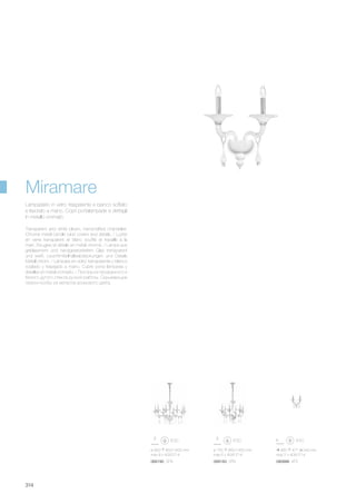 ø 950 850/1450 mm
max 8 x 40W E14
068183 SP6 080888 AP2068190 SP8
ø 755 850/1450 mm
max 6 x 40W E14
460 477 240 mm
max 2 x 40W E14
314
Transparent and white blown, handcrafted chandelier.
Chrome metal candle tube covers and details. / Lustre
en verre transparent et blanc soufflé et travaillè à la
main. Bougies et détails en métal chromé. / Lampe aus
geblasenem und handgearbeitetem Glas transparent
und weiß. Leuchtmittelhalteabdeckungen und Details
Metall chrom. / Làmpara en vidrio transparente y blanco
soplado y trabajado a mano. Cubre porta làmparas y
detalles en metal cromado. / Люстра из прозрачного и
белого дутого стекла ручной работы. Скрывающие
патрон колбы из металла хромового цвета.
Lampadario in vetro trasparente e bianco soffiato
e lavorato a mano. Copri portalampade e dettagli
in metallo cromato.
Miramare
 