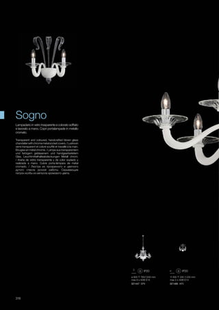 ø 900 760/1200 mm
max 8 x 40W E14
021447 SP8
400 330 230 mm
max 2 x 40W E14
021485 AP2
316
Transparent and coloured, handcrafted blown glass
chandelierwithchromemetalsocketcovers./Lustreen
verre transparent et coloré soufflé et travaillé à la main.
Bougies en métal chromé. / Lampe aus transparentem
und farbigem geblasenem und handgearbeitetem
Glas. Leuchtmittelhalteabdeckungen Metall chrom.
/ Araña de vidrio transparente y de color soplado y
realizada a mano. Cubre porta-lámpara de metal
cromado. / Люстра из прозрачного и цветного
дутого стекла ручной работы. Скрывающие
патрон колбы из металла хромового цвета.
Lampadario in vetro trasparente e colorato soffiato
e lavorato a mano. Copri portalampade in metallo
cromato.
Sogno
 