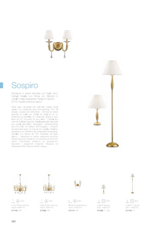 017112 AP2 017068 TL1 Big017105 SP8 017099 SP6 017129 PT1
400 405 185 mm
max 2 x 40W E14
ø 385 590 mm
max 1 x 60W E27
ø 750 840/1400 mm
max 8 x 40W E14
ø 690 800/1350 mm
max 6 x 40W E14
ø 385 1760 mm
max 1 x 60W E27
320
Resin base, decorated with gold leaf. Golden metal
details. Cut crystal drip pans and pendings. PVC foil
shades, covered with white fabric. / Monture en résine
décorée en feuille d’or. Détails en métal fini en or.
Bobèches et pampilles en cristal poli. Abat-jour avec
lame de PVC recouvert en tìssu blanc. / Gestell aus
Harz mit Goldblatt dekoriert. Metalldetails gold. Elemente
aus Kristall geschliffen, transparent. Lampenschirme
aus PVC-Folie, mit weißem Stoff bezogen. / Armazón
de resina decorado con hoja de oro. Detalles metálicos
acabado en oro. Elemento de cristal pulido transparente.
Pantallas con lámina de PVC revestidas de tejido
blanco. / Арматура из смолы окрашена золотом.
Металлические элементы из металла золотистого
цвета. Стеклянные элементы из прозрачного
хрусталя с фацетной огранкой. Абажуры из
материала ПВХ покрыты белой тканью.
Montatura in resina decorata con foglia d’oro.
Dettagli metallici con finitura oro. Elementi in
cristallo molato trasparente. Paralumi in lamina
di PVC rivestita di tessuto bianco.
Sospiro
 