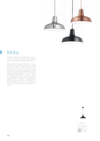 ø 400 400/1300 mm
max 1 x 60W E27
093680 SP1 Cromo
093659 SP1 Nero
093697 SP1 Rame
370
Moby
Rame
Nero
Cromo
Metal frame and diffuser with chrome or cooper or
black opaque finish. Enamelled white inside. Adjustable
in length power cable. / Monture et diffuseur en métal
finis en chrome ou en cuivre ou en vernis noir mat.
Émaillé en blanc à l'intérieur. Câble éléctrique réglable
en longueur. / Halterung und Lichtverteiler in chrom oder
Kupfer, oder schwarz matt lackiert. Innen weiß lackiert.
Elektrokabel höheneinstellbar. / Armazòn y difusor
en metal acabado en cromo o en cobre o en barniz
opaca negra. Interior esmaltado blanco. Cable elèctrico
ajustable en altura. / Арматура и рассеиватель из
металла в хромовом покрытии, цвета меди или в
чёрном матовом. Внутренняя часть окрашена в
белый. Электрический провод регулируемый по
длинне.
Montatura e diffusore in metallo rifinito in cromo o
in rame o in vernice opaca nera . Interno smaltato
bianco. Cavo elettrico regolabile in lunghezza.
 