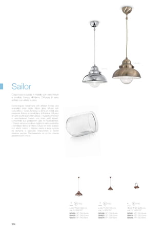 200 325 250 mm
max 1 x 100W E27
025261 AP1 D20 Brunito
094816 AP1 D20 Cromo
025292 AP1 D20 Rame
ø 290 450/1550 mm
max 1 x 60W E27
025308 SP1 D29 Brunito
094823 SP1 D29 Cromo
025278 SP1 D29 Rame
ø 430 500/1600 mm
max 1 x 60W E27
025285 SP1 D43 Brunito
094830 SP1 D43 Cromo
025315 SP1 D43 Rame
374
Dome-shaped metal frame with different finishes and
enamelled white inside. Blown glass diffuser with
rusty effect. / Corps lumineux à dôme en métal avec
plusieures finitions et émail blanc à l'intérieur. Diffuseur
en verre soufflé avec effet rustique. / Kuppel-Lichtkörper
in verschiedenen Farben und innen weiß lackiert.
Lichtverteiler aus geblasenem Glas mit Rustikal-Effekt.
/ Cuerpo de luz a cúpula en metal con varios acabados
y esmaltado blanco al interior. Difusor en vidrio soplado
con efecto rústico. / Корпус света в виде купола
из металла с разными покрытиями и белой
окраски внутри. Рассеиватель из дутого стекла
деревенского стиля.
Corpo luce a cupola in metallo con varie finiture
e smaltato bianco all’interno. Diffusore in vetro
soffiato con effetto rustico.
Sailor
Brunito
Cromo
 