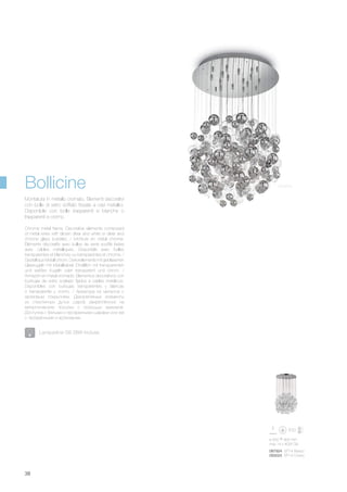 ø 500 900 mm
max 14 x 40W G9
087924 SP14 Bianco
093024 SP14 Cromo
38
Chrome metal frame. Decorative elements composed
of metal wires with blown clear and white or clear and
chrome glass bubbles. / Monture en métal chromé.
Éléments décoratifs avec bulles de verre soufflé fixées
avec câbles métalliques. Disponible avec bulles
transparentes et blanches ou transparentes et chrome. /
Gestell aus Metall chrom. Dekorelemente mit geblasenen
Glaskugeln mit Metallkabel. Erhältlich mit transparenten
und weißen Kugeln oder transparent und chrom. /
Armazòn en metal cromado. Elementos decorativos con
burbujas de vidrio soplado fijados a cables metàlicos.
Disponibles con burbujas transparentes y blancas
o transparente y cromo. / Арматура из металла с
хромовым покрытием. Декоративные элементы
из стеклянных дутых шаров закреплённых на
металлические тросики с помощью зажимов.
Доступна с белыми и прозрачными шарами или же
с прозрачными и хромовыми.
Montatura in metallo cromato. Elementi decorativi
con bolle di vetro soffiato fissate a cavi metallici.
Disponibile con bolle trasparenti e bianche o
trasparenti e cromo.
Bollicine
Lampadine G9 28W incluse.
Cromo
 