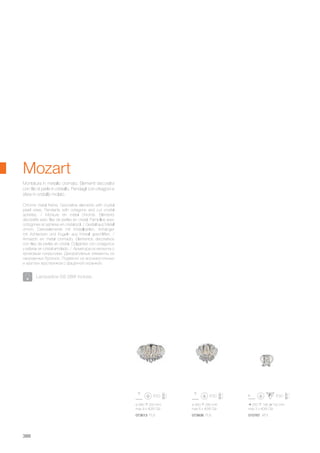 ø 460 280 mm
max 6 x 40W G9
073606 PL6
ø 580 320 mm
max 9 x 40W G9
250 190 150 mm
max 3 x 40W G9
073613 PL9 015767 AP3
388
Chrome metal frame. Decorative elements with crystal
pearl wires. Pendants with octagons and cut crystal
spheres. / Monture en métal chromé. Eléments
décoratifs avec files de perles en cristal. Pampilles avec
octogones et sphères en cristal poli. / Gestell aus Metall
chrom. Dekorelemente mit Kristallperlen. Anhänger
mit Achtecken und Kugeln aus Kristall geschliffen. /
Armazòn en metal cromado. Elementos decorativos
con filas de perlas en cristal. Colgantes con octagonos
y esferas en cristal amolado. / Арматура из металла с
хромовым покрытием. Декоративные элементы из
нанизанных бусинок. Подвески из восьмиугольных
и круглых хрусталиков с фацетной огранкой.
Montatura in metallo cromato. Elementi decorativi
con file di perle in cristallo. Pendagli con ottagoni e
sfere in cristallo molato.
Mozart
Lampadine G9 28W incluse.
 