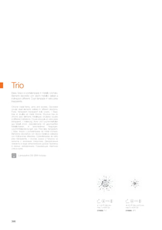 ø 1100 580 mm
max 7 x 40W G9
018959 PL7
470 260 470 mm
max 3 x 40W G9
018966 AP3
398
Chrome metal frame, arms and sockets. Decorative
circular steel elements welded in different directions.
Pyrex, transparent transparent bulb covers. / Base,
bras et douilles en metal chromé. Structure finie en
chrome avec éléments métalliques circulaires soudés
à différents inclinations. Couvre ampoule en verre pyrex
transparent. / Halterung, Arme und Leuchtmittelhalter
aus Metall chrom. Dekorelemente mit geschweißten
Metallscheiben, in verschiedenen Neigungen.
Leuchtmittelabdeckungen aus Pirex-Glas transparent.
/ Base, brazos y porta-lámparas de metal cromado.
Elementos decorativos con discos metálicos soldados
con inclinaciones diferentes. Cubre-lámparas de vidrio
pirex transparente. / Основа, рожки и патроны из
металла с хромовым покрытием. Декоративные
элементы в виде металлических дисков припаяны
в разных направлениях. Скрывающие лампочки
стекло pуrex.
Base, bracci e portalampade in metallo cromato.
Elementi decorativi con dischi metallici saldati a
inclinazioni differenti. Copri lampade in vetro pirex
trasparente.
Trio
Lampadine G9 28W incluse.
 