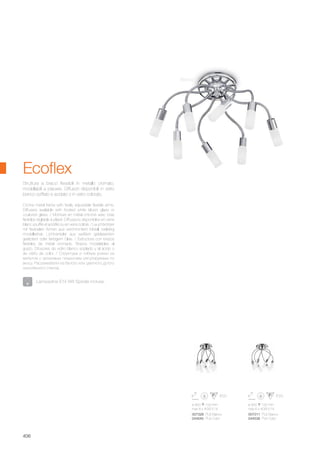 ø 900 100 mm
max 8 x 40W E14
ø 900 100 mm
max 6 x 40W E14
007328 PL8 Bianco
044545 PL8 Color
007311 PL6 Bianco
044538 PL6 Color
406
Bianco
Crome metal frame with freely adjustable flexible arms.
Diffusers available with frosted white blown glass or
coulored glass. / Monture en métal chromé avec bras
flexibles réglable à plaisir. Diffuseurs disponibles en verre
blanc soufflé et acidifié ou en verre coloré. / Leuchtkörper
mit flexibelen Armen aus verchromtem Metall, beliebig
modellierbar. Lichtverteiler aus weißem geblasenem
geätztem oder farbigem Glas. / Estructura con brazos
flexibles de metal cromado. Brazos modelables al
gusto. Difusores de vidrio blanco soplado y al ácido o
de vidrio de color. / Структура и гибкие рожки из
металла с хромовым покрытием регулируемые по
вкусу. Рассеиватели из белого или цветного дутого
окислённого стекла.
Struttura a bracci flessibili in metallo cromato,
modellabili a piacere. Diffusori disponibili in vetro
bianco soffiato e acidato o in vetro colorato.
Ecoflex
Lampadine E14 9W Spirale incluse.
 
