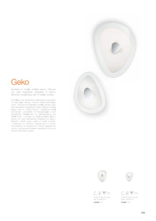 405 305 70 mm
max 3 x 60W E27
300 230 70 mm
max 2 x 60W E27
018508 PL3 010861 PL2
409
Geko
Enamelled white metal frame. Silkscreened transparent
or white glass diffuser. Chrome metal central glass
screw. / Monture en métal blanc émaillé. Diffuseur avec
verre transparent sérigraphié en blanc. Élément centrale
bloque verre en métal chromé. / Gestell aus Metall
weiß lackiert. Lichtverteiler mit Transparentglas in weiß
serigraphiert. Mittelelement zur Glasbefestigung aus
Metall chrom. / Armazòn en metal esmaltado blanco.
Difusor con vidrio transparente serigrafiado en blanco.
Elemento central sujeta cristal en metal cromado.
/ Арматура из металла окрашенного в белый.
Рассеиватель из прозрачного стекла трафаретной
печати. Центральный элемент крепящий стекло из
металла хромового цвета.
Montatura in metallo smaltato bianco. Diffusore
con vetro trasparente serigrafato in bianco.
Elemento centrale fissa vetro in metallo cromato.
 