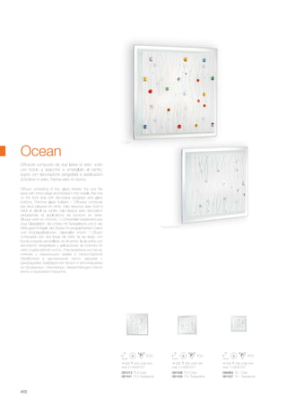 090993 PL1 Color
081427 PL1 Trasparente
091006 PL2 Color
081434 PL2 Trasparente
091013 PL3 Color
081441 PL3 Trasparente
240 240 90 mm
max 1 x 60W E27
335 335 90 mm
max 2 x 60W E27
420 420 90 mm
max 3 x 60W E27
410
Diffusore composto da due lastre di vetro: sotto
con bordo a specchio e smerigliato al centro,
sopra con decorazione serigrafata e applicazioni
di bottoni in vetro. Ferma vetro in cromo.
Diffusor consisting of two glass sheets: the one the
back with mirror edge and frosted in the middle, the one
on the front side with decorative serigraph and glass
buttons. Chrome glass holders. / Diffuseur composé
par deux plaques en verre: celui dessous avec bord à
miroir et dépoli au centre, celui dessus avec décoration
sérigraphiée et applications de boutons en verre.
Bloque verre en chrome. / Lichtverteiler bestehend aus
zwei Glasplatten: die Untere mit Spiegelrand und in der
Mitte geschmirgelt; die Obere mit serigraphiertem Dekor
und Knopfapplikationen, Glashalter chrom. / Difusor
compuesto por dos losas de vidrio: la de abajo con
borde a espejo esmerillado en el centro, la de arriba con
decoración serigrafiada y aplicaciones de botones en
vidrio. Sujeta vidrio en cromo. / Рассеиватель из стекла:
нижнее с зеркальным краем и пескоструйной
обработкой в центральной части; верхнее с
декорациями трафаретной печати и аппликациями
из прозрачных стеклянных. Закрепляющие стекло
винты в хромовом покрытие.
Color
Trasparente
Ocean
 