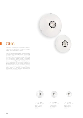 ø 500 110 mm
max 4 x 60W E27
ø 400 100 mm
max 3 x 60W E27
ø 300 90 mm
max 2 x 60W E27
078953 PL4 078946 PL3 078939 PL2
412
Clear and silkscreened inside glass diffuser, decorated
with applications of cut crystal octagons. Chrome metal
glass holders. / Diffuseur en verre transparent sérigraphié
à l’intérieur et décoré avec la pose d’octogones en cristal
poli. Crochets bloque verre en chrome. / Lichtverteiler
aus Glas transparent, innen serigraphiert, Dekor mit
Achtecken aus Kristall geschliffen. Glashalteklammern
chrom. / Difusores en vidrio transparente serigrafiado en
el interior y decorado con aplicaciones de octagonos
en cristal amolado. Ganchos sujeta-vidrio en cromo. /
Рассеиватель из прозрачного стекла трафаретной
печати внутри и украшен восьмиугольными
хрусталиками фацетной огранки. Закрепляющие
плафон крючки хромового цвета.
Diffusore in vetro trasparente serigrafato all’interno
e decorato con applicazioni di ottagoni in cristallo
molato. Ganci ferma vetro in cromo.
Oblò
 