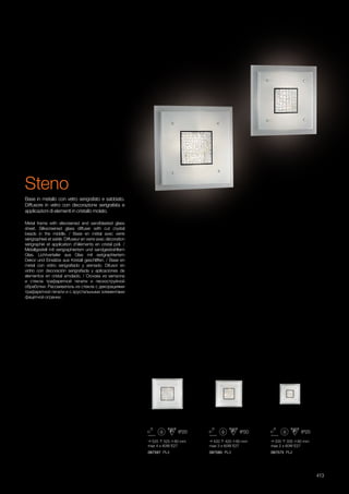 525 525 80 mm
max 4 x 60W E27
420 420 80 mm
max 3 x 60W E27
335 335 80 mm
max 2 x 60W E27
087597 PL4 087580 PL3 087573 PL2
413
Metal frame with silscreened and sandblasted glass
sheet. Silkscreened glass diffuser with cut crystal
beads in the middle. / Base en métal avec verre
sérigraphieé et sablé. Diffuseur en verre avec décoration
sérigraphié et application d'éléments en cristal poli. /
Metallgestell mit serigraphiertem und sandgestrahltem
Glas. Lichtverteiler aus Glas mit serigraphiertem
Dekor und Einsätze aus Kristall geschliffen. / Base en
metal con vidrio serigrafiado y arenado. Difusor en
vidrio con decoración serigrafiada y aplicaciones de
elementos en cristal amolado. / Основа из металла
и стекла трафаретной печати и пескоструйной
обработки. Рассеиватель из стекла с декорациями
трафаретной печати и с хрустальными элементами
фацетной огранки.
Base in metallo con vetro serigrafato e sabbiato.
Diffusore in vetro con decorazione serigrafata e
applicazioni di elementi in cristallo molato.
Steno
 