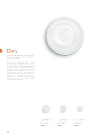 ø 500 110 mm
max 4 x 60W E27
019642 PL4
ø 400 110 mm
max 3 x 60W E27
019635 PL3
ø 300 90 mm
max 2 x 60W E27
020891 PL2
414
Hand-blown transparent glass diffuser. White serigraph
decorations. Chrome metal glass holders. / Diffuseur
en verre transparent soufflé et acidifié. Décorations
sérigraphiées en blanc. Crochets bloque verre en métal
chromé. / Lichtverteiler aus transparentem geblasenem
und geätztem Glas. Weiße serigraphierte Dekore.
Glashalteklammern aus Metall chrom. / Difusor de
vidrio transparente, soplado y al ácido. Decoraciones
serigrafiadas en blanco. Ganchos sujeta-vidrio de
metal cromado. / Рассеиватель из прозрачного
окислённого дутого стекла. Белые декорации
трафаретной печати. Закрепляющие плафон
крючки хромового покрытия.
Diffusore in vetro trasparente soffiato ed acidato.
Decorazioni serigrafate in bianco. Ganci ferma
vetro in metallo cromato.
Dony
 