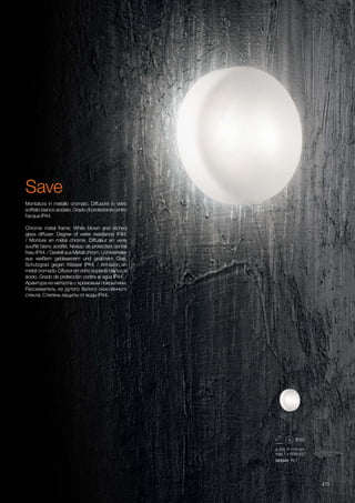 093345 PL1
ø 300 110 mm
max 1 x 60W E27
415
Chrome metal frame. White blown and etched
glass diffuser. Degree of water resistance IP44.
/ Monture en métal chromé. Diffuseur en verre
soufflé blanc acidifié. Niveau de protection contre
l'eau IP44. / Gestell aus Metall chrom. Lichtverteiler
aus weißem geblasenem und geätztem Glas.
Schutzgrad gegen Wasser IP44. / Armazón en
metal cromado. Difusor en vidrio soplado blanco al
ácido. Grado de protección contra el agua IP44. /
Арамтура из металла с хромовым покрытием.
Рассеиватель из дутого белого окислённого
стекла. Степень защиты от воды IP44.
Montatura in metallo cromato. Diffusore in vetro
soffiato bianco acidato. Grado di protezione contro
l'acqua IP44.
Save
 