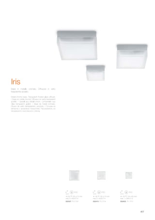 220 220 70 mm
max 2 x 40W E14
052427 PL2 D22
190 190 75 mm
max 2 x 40W E14
052410 PL2 D19
135 135 60 mm
max 1 x 28W E14
052403 PL1 D13
417
Metal chrome base. Transparent frosted glass diffuser.
/ Base en métal chromé. Diffuseur en verre transparent
acidifié. / Gestell aus Metall chrom. Lichtverteiler aus
Glas transparent geätzt. / Base de metal cromado.
Difusor de vidrio transparente y al ácido. / Основа из
металла с хромовым покрытием. Рассеиватель из
прозрачного окислённого стекла.
Base in metallo cromato. Diffusore in vetro
trasparente acidato.
Iris
 