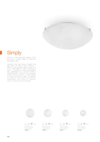 ø 500 125 mm
max 4 x 60W E27
007991 PL4
ø 400 120 mm
max 3 x 60W E27
007984 PL3
ø 300 120 mm
max 2 x 60W E27
007977 PL2
ø 250 90 mm
max 1 x 60W E27
007960 PL1
420
Transparent frosted glass diffuser. Enamelled metal
glass holders with cast-on cast-off mechanism. /
Diffuseur en verre transparent sablé. Crochets ferme
verre en métal émaillé avec système de bloquage à
ressort. / Lichtverteiler aus weißem sandgestrahltem
Glas. Glashalteklammern aus lackiertem Metall mit
Feder-Blockiersystem. / Difusor en vidrio transparente
arenado. Ganchos sujeta-vidrio en metal esmaltado
con sistema de bloqueo a muelle. / Рассеиватель
из прозрачного стекла пескоструйной обработки.
Закрепляющие стекло крючки из окрашеного
металла с пружинной системой фиксации.
Diffusore in vetro trasparente sabbiato. Ganci
ferma vetro in metallo smaltato con sistema di
bloccaggio a molla.
Simply
 