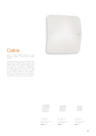 490 490 100 mm
max 4 x 60W E27
044293 PL4
390 390 90 mm
max 3 x 60W E27
044286 PL3
295 295 80 mm
max 2 x 60W E27
044279 PL2
421
Enamelled metal frame. Transparent sandblasted glass
diffuser. Chrome metal glass holders. / Base en métal
émaillé. Diffuseur en verre transparent sablé. Vis ferme
verre en métal chromé. / Halterung aus Metall lackiert.
Lichtverteiler aus transparentem sandgestrahltem
Glas. Glashalteschrauben aus Metall chrom. / Base
en metal esmaltado. Difusor de vidrio transparente
arenado. Tornillos sujeta-vidrio en metal cromado. /
Основа из окрашенного металла. Рассеиватель
из прозрачного стекла пескоструйной обработки.
Закрепляющие плафон крючки хромового цвета.
Base in metallo smaltato. Diffusore in vetro
trasparente sabbiato. Viti ferma vetro in metallo
cromato.
Celine
 