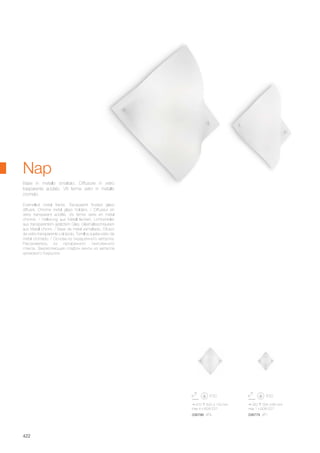 470 500 120 mm
max 4 x 60W E27
036786 AP4
320 335 85 mm
max 1 x 60W E27
036779 AP1
422
Enamelled metal frame. Transparent frosted glass
diffuser. Chrome metal glass holders. / Diffuseur en
verre transparent acidifié. Vis ferme verre en métal
chromé. / Halterung aus Metall lackiert. Lichtverteiler
aus transparentem geätztem Glas. Glashalteschrauben
aus Metall chrom. / Base de metal esmaltado. Difusor
de vidrio transparente y al ácido. Tornillos sujeta-vidrio de
metal cromado. / Основа из окрашенного металла.
Рассеиватель из прозрачного окислённого
стекла. Закрепляющие плафон винты из металла
хромового покрытия.
Base in metallo smaltato. Diffusore in vetro
trasparente acidato. Viti ferma vetro in metallo
cromato.
Nap
 