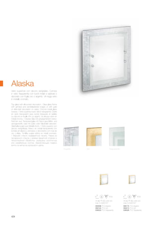 380 430 85 mm
max 3 x 60W E27
093598 PL3 Argento
090122 PL3 Oro
036533 PL3 Trasparente
300 380 85 mm
max 2 x 60W E27
090115 PL2 Argento
093413 PL2 Oro
036526 PL2 Trasparente
424
Top glass with silk-screen decoration . Clear glass frame
with grinded and sandblasteded edges or with gold
or silver leaf decoration on sides. Chrome metal glass
screws. / Verre supérieur avec décor sérigraphié. Cadre
en verre transparent avec bords biseautés et sablés
ou décoré en feuille d'or ou argent. Vis bloque verre en
métal chromé. / Oberes Glas mit serigraphiertem Dekor.
Rahmen aus Transparentglas mit Rand geschliffen und
sandgestrahlt, oder mit Gold- oder Silberblatt dekoriert.
Glashalterungen aus Metall chrom. / Vidrio superior con
decoro serigrafiada. Marco en cristal transparente con
bordes amolados y arenados o decorados con hoja de
oro y plata. Tornillos sujeta vidrios en metal cromado.
/ Верхнее стекло трафаретной печати. Рамка из
прозрачного стекла с краями фацетной огранки и
пескоструйной обработки, украшены золотистым
или серебряным листом. Закрепляющие плафон
винты из металла хоромового цвета.
Vetro superiore con decoro serigrafato. Cornice
in vetro trasparente con bordi molati e sabbiati o
decorato con foglia oro o argento. Viti reggi vetro
in metallo cromato.
Alaska
Argento Oro Trasparente
 
