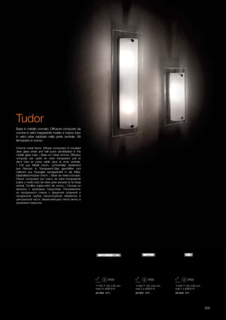 700 120 85 mm
max 4 x 40W E14
051864 AP4
400 120 85 mm
max 2 x 40W E14
051857 AP2
250 120 85 mm
max 1 x 40W E14
051840 AP1
429
Chrome metal frame. Diffuser composed of moulded
clear glass sheet and half pyrex sandblasted in the
middle glass tube. / Base en métal chromé. Diffuseur
composé par cadre en verre transparent poli et
demi tube en pyrex sablé dans la zone centrale.
/ Fuß aus Metall chrom. Lichtverteiler bestehend
aus Rahmen in Transparent-Glas geschliffen und
Halbrohr aus Pyrexglas sandgestrahlt in der Mitte.
Glashalteschrauben chrom. / Base de metal cromado.
Difusor compuesto por marco de vidrio transparente
pulido y medio tubo de vidrio pirex arenado en la franja
central. Tornillos sujeta-vidrio de cromo. / Основа из
металла с хромовым покрытием. Рассеиватель
из прозрачного стекла с фацетной огранкой и
прозрачной трубки пескоструйной обработки в
центральной части. Закрепляющие стекло винты в
хромовом покрытии.
Base in metallo cromato. Diffusore composto da
cornice in vetro trasparente molato e mezzo tubo
in vetro pirex sabbiato nella parte centrale. Viti
fermavetro in cromo.
Tudor
 