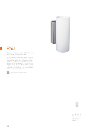 70 170 95 mm
max 2 x 40W G9
060620 AP2
436
Chrome metal frame. White blown etched and overlay
glass diffuser. / Monture en métal chromé. Diffuseur
en verre soufflé, plaqué blanc à l’intérieur et acidifié. /
Gestell aus Metall chrom. Lichtverteiler aus weißem
Glas geblasen, umhüllt und geätzt. / Armazón de metal
cromado. Difusor de vidrio blanco soplado, doblado
y al ácido. / Арматура из металла с хромовым
покрытием. Рассеиватель из облицованного
белого окислённого дутого стекла.
Montatura in metallo cromato. Diffusore in vetro
bianco soffiato, incamiciato e acidato.
Paul
Lampadine G9 28W incluse.
 