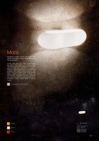 280 65 100 mm
max 2 x 40W G9
034553 AP2 Ambra
034546 AP2 Bianco
034560 AP2 Rosso
443
Chrome metal base. Hand blown frosted overlay
glass diffuser. White inside and and coloured outside.
/ Monture en métal chromé. Diffuseur en verre soufflé,
plaqué et acidifié. Blanc à l’intérieur et en couleur à
l’extérieur. / Gestell aus Metall chrom. Lichtverteiler aus
geblasenem Glas, umhüllt und geätzt. Innen weiß, außen
farbig. / Armazón de metal cromado. Difusor de vidrio
soplado, doblado y al ácido. Blanco por dentro y de
color al externo. / Арматура из металла с хромовым
покрытием. Рассеиватель из облицованного дутого
окислённого стекла. Белое внутри и цветное
снаружи.
Montatura in metallo cromato. Diffusore in vetro
soffiato, incamiciato e acidato. Bianco all’interno e
colorato all’esterno.
Bianco
Ambra
Rosso
Lampadine G9 28W incluse.
Moris
 