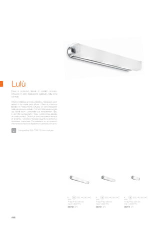 600 60 85 mm
max 3 x 80W R7s
060798 AP3
180 60 85 mm
max 1 x 80W R7s
060774 AP1
400 60 85 mm
max 2 x 80W R7s
060781 AP2
448
Chrome metal base and side protections. Transparent sand-
blasted in the middle glass diffuser. / Base et protections
latérales en métal chromé. Diffuseur en verre transparent
sablé dans la zone centrale. / Fuß und Seitenabdeckungen
aus Metall chrom. Lichtverteiler aus transparentem Glas,
in der Mitte sandgestrahlt. / Base y protecciónes laterales
de metal cromado. Difusor de vidrio transparente arenado
en el centro. / Основа и боковая защита из металла с
хромовым покрытием. Рассеиватель из прозрачного
стекла пескоструйной обработки в центральной части.
Base e protezioni laterali in metallo cromato.
Diffusore in vetro trasparente sabbiato nella zona
centrale.
Lampadine R7s 70W 78 mm incluse.
Lulù
 