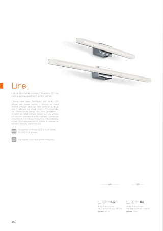 755 45 70 mm
max 114 x 0,07W LED / 360 Lm
450 45 70 mm
max 66 x 0,07W LED / 208 Lm
031491 AP114 031484 AP66
454
Chrome metal base. Bar-shaped satin acrylic LED
diffuser with square section. / Monture en métal
chromé. Diffuseur à led avec barre carrée en acrylique
mat. / Halterung aus Metall chrom. LED-Lichtverteiler
mit Viereck-Schnitt-Stange aus Acryl geschliffen. /
Armazón de metal cromado. Difusor con LED y barra
con sección cuadrada de acrílico satinado. / Арматура
из металла с хромовым покрытием. Рассеиватель
в виде брусочка квадратной формы в разрезе из
матового акрила, лампочка LED.
Montatura in metallo cromato. Diffusore a LED con
barra a sezione quadrata in acrilico satinato.
Line
Sorgente luminosa LED a luce calda,
50.000 h di durata.
Lampada con interruttore integrato.
 