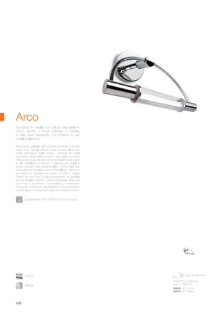 230 100 250 mm
max 1 x 150W R7s
008905 AP1 Cromo
008912 AP1 Nickel
Nickel
Cromo
458
Metal frame available with chrome or nickel or antique
brass finish. Tubular diffuser made of pirex glass with
metal net-shaped shield inside. / Monture en métal
avec finition disponible en chrome, vieux laiton ou nickel.
Diffuseur en tuyau de verre pyrex transparent avec écran
en filet métallique à l’intérieur. / Halterung aus Metall, in
chrom, brüniert oder nickel erhältlich. Lichtverteiler aus
transparentem Pirexglas, innen mit Metallnetz. / Armazón
de metal con acabado en cromo, bruñido o níquel.
Difusor de vidrio pirex tubular transparente con pantalla
de red metálica interna. / Металлическая арматура
доступна в хромовом, коричневом и никелевом
покрытии. Трубчатый рассеиватель из прозрачного
стекла рyrex с внутренней металлической ширмой.
Montatura in metallo con finitura disponibile in
cromo, brunito o nickel. Diffusore in tubolare
di vetro pirex trasparente con schermo in rete
metallica all’interno.
Arco
Lampadine R7s 120W 118 mm incluse.
 