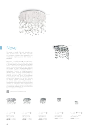 ø 800 315 mm
max 15 x 40W G9
101194 PL15 Bianco
030784 PL15 Cromo
ø 630 315 mm
max 12 x 40W G9
101187 PL12 Bianco
022239 PL12 Cromo
220 270 135 mm
max 3 x 40W G9
033938 AP3 Cromo
ø 405 315 mm
max 8 x 40W G9
ø 270 240 mm
max 5 x 40W G9
101170 PL8 Bianco
022222 PL8 Cromo
094687 PL5 Cromo
46
Metal frame. Decorative glass balls with nylon strings.
Available with chrome frame and clear glass spheres
or with white opaque frame with white and clear glass
spheres. / Monture en métal. Éléments décoratifs avec
sphères en verre fixées à des fils en nylon. Disponible
avec monture chromée et sphères transparentes ou
avec monture en blanc mat et sphères blanches et
transparentes. / Halterung aus Metall. Dekorelemente
mit Glaskugeln an Nylonfäden befestigt. Erhältlich mit
Halterung chrom und Kugeln transparent, oder mit
Halterung weiß matt und weißen und transparenten
Kugeln. / Armazòn en metal. Elementos decorativos con
esferas de vidrio fijadas por hilos de nylon. Disponible
con armazòn cromado y esferas transparentes o
con armazòn blanco opaco y esferas blancas y
transparentes. / Арматура из металла. Декоративные
элементы из стеклянных сфер, нанизанные на
нейлоновые нити. Доступна с хромовой арматурой
и прозрачными сферами или же с белой матовой и
белыми и прозрачными сферами.
Montatura in metallo. Elementi decorativi con
sfere di vetro fissate a fili di nylon. Disponibile
con montatura cromata e sfere trasparenti o con
montatura in bianco opaco e sfere bianche e
trasparenti.
Neve
Lampadine G9 28W incluse.
Bianco
Cromo
 