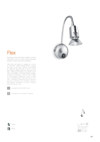 80 400 280 mm
max 1 x 50W GU10
000305 AP1 Cromo
006161 AP1 Nickel
467
Metal frame with flexible arm available with chrome
or nickel finish. Freely adjustable diffuser. Equipped
with switch on the base. / Monture et bras flexible
en métal avec finition disponible en chrome, nickel et
laiton. Diffuseur réglable à plaisir avec interrupteur sur la
base. / Halterung und flexibler Arm aus Metall, in chrom
oder nickel erhältlich. Lichtverteiler beliebig einstellbar.
Schalter an der Halterung. / Armazòn y brazo flexible
en metal acabado disponible en cromo, y niquel.
Difusor orientable al gusto. Dotado de interruptor en la
base. / Арматура и гибкий кронштейн из металла,
доступна в хромовом или никелевом покрытии.
Рассеиватель регулиемый по вкусу. Оснащена
выключателем на основе.
Montatura e braccio flessibile in metallo con finitura
disponibile in cromo e nickel. Diffusore orientabile
a piacere. Dotato di interruttore sulla base.
Flex
Lampada con interruttore integrato.
Lampadine GU10 28W incluse.
Nickel
Cromo
 
