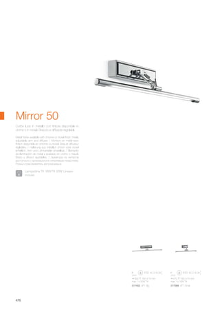 690 160 75 mm
max 1 x 20W T4
570 160 75 mm
max 1 x 16W T4
017402 AP1 Big 017389 AP1 Small
476
Metal frame available with chrome or nickel finish. Freely
adjustable arm and diffuser. / Monture en métal avec
finition disponible en chrome ou nickel. Bras et diffuseur
réglables. / Halterung aus Metall in chrom oder nickel
erhältlich. Arm und Lichtverteiler einstellbar. / Elemento
de iluminación de metal y acabado en cromo o níquel.
Brazo y difusor ajustables. / Арматура из металла
доступного с хромовым или никелевым покрытием.
Рожки и рассеиватель регулируемые.
Corpo luce in metallo con finitura disponibile in
cromo o in nickel. Braccio e diffusore regolabili.
Mirror 50
Lampadine T4 16W/T4 20W Lineare
incluse.
 