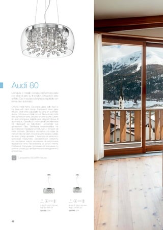 ø 500 330/1230 mm
max 8 x 40W G9
031750 SP8
ø 400 330/1160 mm
max 5 x 40W G9
031743 SP5
48
Chrome metal frame. Decorative glass balls fixed to
the base with nylon strings. Transparent blown glass
diffuser. Steel wires adjustable by using an automatic
device. / Monture en métal chromé. Eléments décoratifs
avec sphères en verre. Diffuseur en verre soufflé. Câbles
en acier à longueur réglable avec dispositif bloque fil
automatique. / Gestell aus Chrom-Metall. Dekorelemente
mit Glaskugeln an Nylonfäden. Lichtverteiler aus
geblasenem Glas. Stahlkabel höhenverstellbar mit
automatischen Kabelsperrvorrichtungen. / Armazón de
metal cromado. Elementos decorativos con bolas de
vidrio en hilos de nailon. Difusor de vidrio soplado. Cables
de acero y largo ajustable. / Арматура из металла с
хромовым покрытием. Декоративные элементы
из стеклянных шаров нанизанных на нейлоновые
прозрачные нити. Рассеиватель из дутого стекла.
Снабжена стальными тросиками регулируемых по
длинне с помощью автоматического неподвижного
устройства.
Montatura in metallo cromato. Elementi decorativi
con sfere di vetro su fili di nylon. Diffusore in vetro
soffiato. Cavi in acciaio a lunghezza regolabile con
ferma cavo automatici.
Audi 80
Lampadine G9 28W incluse.
 